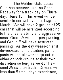 Text Box: 	The Golden Gate Lotus Club has secured Laguna Seca Raceway for a track day on Thursday,  June 13.  This event will be similar to our last event at Laguna in March.  We will have 2 groups of 25 cars that will be arranged according to the drivers ability and aggressiveness. Group A will be open passing, and Group B will have restricted passing.  As the day wears-on and drivers/cars fall to attrition, participants will be allowed to go out in either or both groups at their own discretion so long as we dont exceed 25 cars on-track.  Drivers will less than 5 track days experience, 