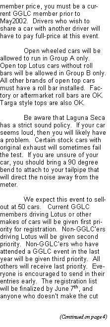 Text Box: member price, you must be a current GGLC member prior to May2002.  Drivers who wish to share a car with another driver will have to pay full-price at this event.	Open wheeled cars will be allowed to run in Group A only.  Open top Lotus cars without roll bars will be allowed in Group B only.  All other brands of open top cars must have a roll bar installed.  Factory or aftermarket roll bars are OK.  Targa style tops are also OK.	Be aware that Laguna Seca has a strict sound policy.  If your car seems loud, then you will likely have a problem.  Certain stock cars with original exhaust will sometimes fail the test.  If you are unsure of your car, you should bring a 90 degree bend to attach to your tailpipe that will direct the noise away from the meter.	We expect this event to sell-out at 50 cars.   Current GGLC members driving Lotus or other makes of cars will be given first priority for registration.  Non-GGLCers driving Lotus will be given second priority.  Non-GGLCers who have attended a GGLC event in the last year will be given third priority.  All others will receive last priority.  Everyone is encouraged to send in their entries early.  The registration list will be finalized by June 7th, and anyone who doesnt make the cut 