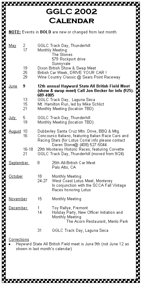 Text Box: GGLC 2002 Calendar	NOTE: Events in BOLD are new or changed from last month.
May 	2	GGLC Track Day, Thunderhill 	17	Monthly Meeting:		The Stones		579 Rockport drive		Sunnyvale	19	Dixon British Show & Swap Meet 	25	British Car Week, DRIVE YOUR CAR !      	29	Wine Country Classic @ Sears Point Raceway June	9	12th annual Hayward State All British Field Meet 		(show & swap meet) Call Jon Becker for info (925)-		689-4005 	13	GGLC Track Day,  Laguna Seca	15	Mt. Hamilton Run, led by Mike Schlict	21 	Monthly Meeting (location TBD)
July 	5	GGLC Track Day, Thunderhill 	19	Monthly Meeting (location TBD)August 	10 	Dubberley Santa Cruz Mtn. Drive, BBQ & Mtg.	16	Concourso Italiano, featuring Italian Race Cars and 		Racing Stars (for Lotus Corral info please contact 			Daren Stone@ (408) 527-5044.	16-18	29th Monterey Historic Races, featuring Corvette	21	GGLC Track Day, Thunderhill (moved from 9/24)
September 	8	25th All-British Car Meet			Palo Alto, CAOctober		18	Monthly Meeting		24-27 	West Coast Lotus Meet, Monterey			In conjunction with the SCCA Fall Vintage 			Races honoring LotusNovember 	15	Monthly Meeting	December 	1	Toy Rallye, Fremont		14	Holiday Party, New Officer Initiation and				Monthly Meeting				The Acorn Restaurant, Menlo Park			31	GGLC Track Day, Laguna Seca CorrectionsHayward State All British Field meet is June 9th (not June 12 as shown in last months calendar)