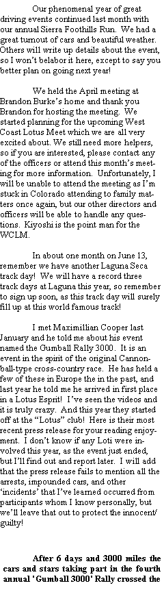 Text Box: 	Our phenomenal year of great driving events continued last month with our annual Sierra Foothills Run.  We had a great turnout of cars and beautiful weather.  Others will write up details about the event, so I wont belabor it here, except to say you better plan on going next year!	We held the April meeting at Brandon Burkes home and thank you Brandon for hosting the meeting.  We started planning for the upcoming West Coast Lotus Meet which we are all very excited about. We still need more helpers, so if you are interested, please contact any of the officers or attend this months meeting for more information.  Unfortunately, I will be unable to attend the meeting as Im stuck in Colorado attending to family matters once again, but our other directors and officers will be able to handle any questions.  Kiyoshi is the point man for the WCLM.	In about one month on June 13, remember we have another Laguna Seca track day!  We will have a record three track days at Laguna this year, so remember to sign up soon, as this track day will surely fill up at this world famous track! 		I met Maximillian Cooper last January and he told me about his event named the Gumball Rally 3000.  It is an event in the spirit of the original Cannonball-type cross-country race.  He has held a few of these in Europe the in the past, and last year he told me he arrived in first place in a Lotus Esprit!  Ive seen the videos and it is truly crazy.  And this year they started off at the Lotus club!  Here is their most recent press release for your reading enjoyment.  I dont know if any Loti were involved this year, as the event just ended, but Ill find out and report later.  I will add that the press release fails to mention all the arrests, impounded cars, and other incidents that Ive learned occurred from participants whom I know personally, but well leave that out to protect the innocent/guilty!	After 6 days and 3000 miles the cars and stars taking part in the fourth annual 'Gumball 3000' Rally crossed the 