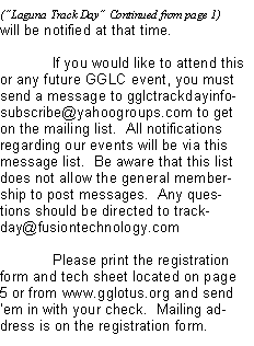 Text Box: will be notified at that time.	If you would like to attend this or any future GGLC event, you must send a message to gglctrackdayinfo-subscribe@yahoogroups.com to get on the mailing list.  All notifications regarding our events will be via this message list.  Be aware that this list does not allow the general membership to post messages.  Any questions should be directed to trackday@fusiontechnology.com 	Please print the registration form and tech sheet located on page 5 or from www.gglotus.org and send em in with your check.  Mailing address is on the registration form.