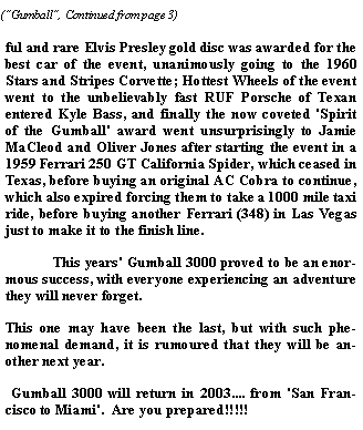 Text Box: ful and rare Elvis Presley gold disc was awarded for the best car of the event, unanimously going to the 1960 Stars and Stripes Corvette; Hottest Wheels of the event went to the unbelievably fast RUF Porsche of Texan entered Kyle Bass, and finally the now coveted 'Spirit of the Gumball' award went unsurprisingly to Jamie MaCleod and Oliver Jones after starting the event in a 1959 Ferrari 250 GT California Spider, which ceased in Texas, before buying an original AC Cobra to continue, which also expired forcing them to take a 1000 mile taxi ride, before buying another Ferrari (348) in Las Vegas just to make it to the finish line.  	This years' Gumball 3000 proved to be an enormous success, with everyone experiencing an adventure they will never forget.  This one may have been the last, but with such phenomenal demand, it is rumoured that they will be another next year.  &nbsp;Gumball 3000 will return in 2003.... from 'San Francisco to Miami'.  Are you prepared!!!!!     
