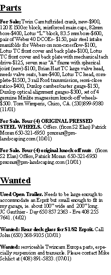 Text Box: PartsFor Sale; Twin Cam tuftrided crank, new-$900, 120 E l500cc block, reinforced main caps, 82mm bore-$400, Lotus L block, 83.5 mm bore-$600, pair of Weber 40 DCOEs- $150, pair steel intake manifolds for Webers on non-crossflow-$100, Lotus TC front cover and back plate-$100, Lotus TC front cover and back plate with mechanical tach drive-$125, seven rear "A" frame with spherical joint (new)-$100, Brian Hart TC large valve head, needs valve seats, bare-$400, Lotus TC head, complete-$1500, 3 rail Ford transmission, semi-close ratios-$400, Dunlop camber/caster gauge-$150, Dunlop optical alignment gauges-$300, set of 4 genuine Minlite magnesium knock-off wheels-$500. Tom Wimperis, Chico, CA. (530)899-9380 (11/01)For Sale. Four (4) ORIGINAL PRESSED STEEL WHEELS. Offers. (from S2 Elan) Patrick Moran 650-321-6950  pmoran@pm-landscaping.com (10/01)For Sale. Four (4) original knock off nuts.  (from S2 Elan) Offers, Patrick Moran  650-321-6950  pmoran@pm-landscaping.com (10/01)WantedUsed Open Trailer. Needs to be large enough to accommodate an Esprit but small enough to fit in my garage, ie. about 100 wide and  200 long.JC Gauthier - Day 650 857 2363 - Eve 408 255 7641. (4/02)Wanted: Rear deck glass for S1/S2 Esprit. Call John (650) 368-9105 (10/01)Wanted: serviceable Twincam Europa parts, especially suspension and transaxle. Please contact Mike Schlict at (408) 891-5833. (07/01)