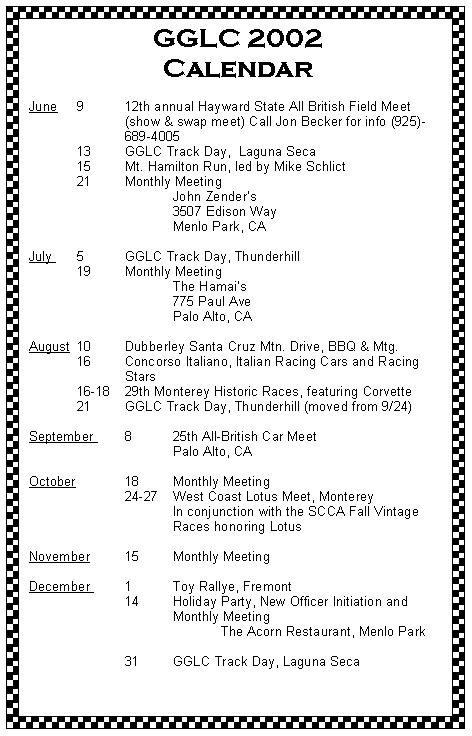 Text Box: GGLC 2002 CalendarJune	9	12th annual Hayward State All British Field Meet 		(show & swap meet) Call Jon Becker for info (925)-		689-4005 	13	GGLC Track Day,  Laguna Seca	15	Mt. Hamilton Run, led by Mike Schlict	21 	Monthly Meeting 			John Zenders			3507 Edison Way			Menlo Park, CA
July 	5	GGLC Track Day, Thunderhill 	19	Monthly Meeting 			The Hamais			775 Paul Ave			Palo Alto, CAAugust 	10 	Dubberley Santa Cruz Mtn. Drive, BBQ & Mtg.	16	Concorso Italiano, Italian Racing Cars and Racing 		Stars	16-18	29th Monterey Historic Races, featuring Corvette	21	GGLC Track Day, Thunderhill (moved from 9/24)
September 	8	25th All-British Car Meet			Palo Alto, CAOctober		18	Monthly Meeting		24-27 	West Coast Lotus Meet, Monterey			In conjunction with the SCCA Fall Vintage 			Races honoring LotusNovember 	15	Monthly Meeting	December 	1	Toy Rallye, Fremont		14	Holiday Party, New Officer Initiation and				Monthly Meeting				The Acorn Restaurant, Menlo Park			31	GGLC Track Day, Laguna Seca 