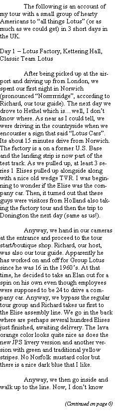 Text Box: 	The following is an account of my tour with a small group of hearty Americans to all things Lotus (or as much as we could get) in 3 short days in the UK.Day 1  Lotus Factory, Kettering Hall, Classic Team Lotus	After being picked up at the airport and driving up from London, we spent our first night in Norwich (pronounced Norrrrrridge, according to Richard, our tour guide). The next day we drove to Hethel which iswell, I dont know where. As near as I could tell, we were driving in the countryside when we encounter a sign that said Lotus Cars. Its about 15 minutes drive from Norwich. The factory is a on a former U.S. Base and the landing strip is now part of the test track. As we pulled up, at least 3 series 1 Elises pulled up alongside along with a nice old wedge TVR. I was beginning to wonder if the Elise was the company car. Then, it turned out that these guys were visitors from Holland also taking the factory tour and then the trip to Donington the next day (same as us!).	Anyway, we hand in our cameras at the entrance and proceed to the tour start/boutique shop. Richard, our host, was also our tour guide. Apparently he has worked on and off for Group Lotus since he was 16 in the 1960s. At that time, he decided to take an Elan out for a spin on his own even though employees were supposed to be 24 to drive a company car. Anyway, we bypass the regular tour group and Richard takes us first to the Elise assembly line. We go in the back where are perhaps several hundred Elises just finished, awaiting delivery. The lava orange color looks quite nice as does the new JPS livery version and another version with green and traditional yellow stripes. No Norfolk mustard color but there is a nice dark blue that I like. 	Anyway, we then go inside and walk up to the line. Now, I dont know 