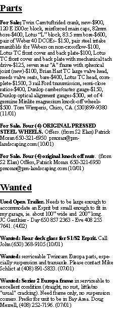 Text Box: PartsFor Sale; Twin Cam tuftrided crank, new-$900, 120 E l500cc block, reinforced main caps, 82mm bore-$400, Lotus L block, 83.5 mm bore-$600, pair of Weber 40 DCOEs- $150, pair steel intake manifolds for Webers on non-crossflow-$100, Lotus TC front cover and back plate-$100, Lotus TC front cover and back plate with mechanical tach drive-$125, seven rear "A" frame with spherical joint (new)-$100, Brian Hart TC large valve head, needs valve seats, bare-$400, Lotus TC head, complete-$1500, 3 rail Ford transmission, semi-close ratios-$400, Dunlop camber/caster gauge-$150, Dunlop optical alignment gauges-$300, set of 4 genuine Minlite magnesium knock-off wheels-$500. Tom Wimperis, Chico, CA. (530)899-9380 (11/01)For Sale. Four (4) ORIGINAL PRESSED STEEL WHEELS. Offers. (from S2 Elan) Patrick Moran 650-321-6950  pmoran@pm-landscaping.com (10/01)For Sale. Four (4) original knock off nuts.  (from S2 Elan) Offers, Patrick Moran  650-321-6950  pmoran@pm-landscaping.com (10/01)WantedUsed Open Trailer. Needs to be large enough to accommodate an Esprit but small enough to fit in my garage, ie. about 100 wide and  200 long.JC Gauthier - Day 650 857 2363 - Eve 408 255 7641. (4/02)Wanted: Rear deck glass for S1/S2 Esprit. Call John (650) 368-9105 (10/01)Wanted: serviceable Twincam Europa parts, especially suspension and transaxle. Please contact Mike Schlict at (408) 891-5833. (07/01)Wanted: Series 2 Europa frame in serviceable to excellent condition (straight, no rust, little/no "usual" cracking). Need frame only, no suspension corners. Prefer for unit to be in Bay Area. Doug Merrell, (408) 252-7196. (07/01)