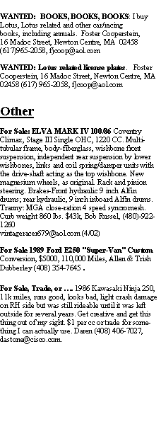 Text Box: WANTED:  BOOKS, BOOKS, BOOKS: I buy Lotus, Lotus related and other car/racing books, including annuals.  Foster Cooperstein,16 Madoc Street, Newton Centre, MA  02458(617)965-2058, fjcoop@aol.comWANTED: Lotus related license plates.   Foster Cooperstein, 16 Madoc Street, Newton Centre, MA  02458 (617) 965-2058, fjcoop@aol.comOtherFor Sale: ELVA MARK IV 100/86 Coventry Climax, Stage III Single OHC, 1220 CC. Multi-tubular frame, body-fiberglass, wishbone front suspension, independent rear suspension by lower wishbones, links and coil spring/damper units with the drive-shaft acting as the top wishbone. New magnesium wheels, as original. Rack and pinion steering. Brakes-Front hydraulic 9 inch Alfin drums; rear hydraulic, 9 inch inboard Alfin drums. Tranny: MGA close-ration 4 speed syncromesh. Curb weight 860 lbs. $43k, Bob Russel, (480)-922-1260 vintageracer679@aol.com (4/02)For Sale 1989 Ford E250 "Super-Van" Custom Conversion, $5000, 110,000 Miles, Allen & Trish Dubberley (408) 354-7645.For Sale, Trade, or . 1986 Kawasaki Ninja 250, 11k miles, runs good, looks bad, light crash damage on RH side but was still rideable until it was left outside for several years. Get creative and get this thing out of my sight. $1 per cc or trade for something I can actually use. Daren (408) 406-7027, dastone@cisco.com.