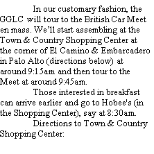 Text Box: 	In our customary fashion, the GGLC will tour to the British Car Meet en mass. Well start assembling at the Town & Country Shopping Center at the corner of El Camino & Embarcadero in Palo Alto (directions below) at around 9:15am and then tour to the Meet at around 9:45am.	Those interested in breakfast can arrive earlier and go to Hobee's (in the Shopping Center), say at 8:30am.	Directions to Town & Country Shopping Center: