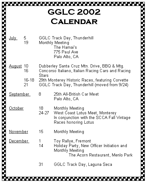 Text Box: GGLC 2002 Calendar
July 	5	GGLC Track Day, Thunderhill 	19	Monthly Meeting 			The Hamais			775 Paul Ave			Palo Alto, CAAugust 	10 	Dubberley Santa Cruz Mtn. Drive, BBQ & Mtg.	16	Concorso Italiano, Italian Racing Cars and Racing 		Stars	16-18	29th Monterey Historic Races, featuring Corvette	21	GGLC Track Day, Thunderhill (moved from 9/24)
September 	8	25th All-British Car Meet			Palo Alto, CAOctober		18	Monthly Meeting		24-27 	West Coast Lotus Meet, Monterey			In conjunction with the SCCA Fall Vintage 			Races honoring LotusNovember 	15	Monthly Meeting	December 	1	Toy Rallye, Fremont		14	Holiday Party, New Officer Initiation and				Monthly Meeting				The Acorn Restaurant, Menlo Park			31	GGLC Track Day, Laguna Seca 