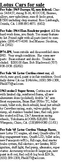 Text Box: Lotus Cars for saleFor Sale: 1969 Europa S2, non-federal. Chassis 54/1457, strong R-16, 40 DCOE, Hermes, alloys, new upholstery, runs & looks great, $7500 including shop manual. Ross Limbaugh, Orinda, CA. 1.888.895.4871. (6/02)For Sale: 1964 Elan Roadster project. All the hard work done, you finish. Too many features to list. Priced right with all parts (new) to complete. (209)-477-4198. Joel Mauser. Stockton,  CA (3/02)l974 JPS, been outside and disassembled since l985.  Very rough condition.  Has some new parts:  Bean exhaust and shocks.  Trailer included.  $l500.00 firm. Bob Blackwood (707) 938-1938. (02/02)For Sale 66 Lotus Cortina street car, all stock, runs good, paint is in fair condition. Good daily driver CA car. $14k/obo, (650) 589-1309, Pheld77@aol.com.1963 series 2 Super Seven, Cortina rear axle with limited slip, reinforced frame, all new aluminum skins (polished), double "A" arm front suspension, Brian Hart l700cc TC, billet crank, billet rods, fresh rebuild, head just rebuilt by Crowther racing, seats, valves guides, dry sump, all stainless braided lines, fuel cell, powder coated roll bar, 13x7 American racing wheels, Yokohama AOO8Rs $20,000. Tom Wimperis, Chico, CA. (530)899-9380 (11/01)For Sale 65 Lotus Cortina Vintage Racer, new Lotus TC engine, all steel, Quaife ultra CR dog engagement trans, Quaife LSD, billet axles, new Panasports w/R1s, full cage, dual master brake system, full electrics; rev limiter, MSD ignition, shift light, fuel pump, alternator, super starter. Accusump w/cooler & larger pan, new paint in & out, fuel cell & log book.$29.5k, (650) 589-1309, Pheld77@aol.com.